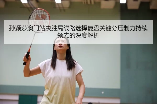 孙颖莎澳门站决胜局线路选择复盘关键分压制力持续领先的深度解析