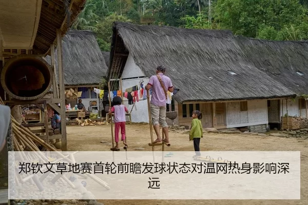 郑钦文草地赛首轮前瞻发球状态对温网热身影响深远