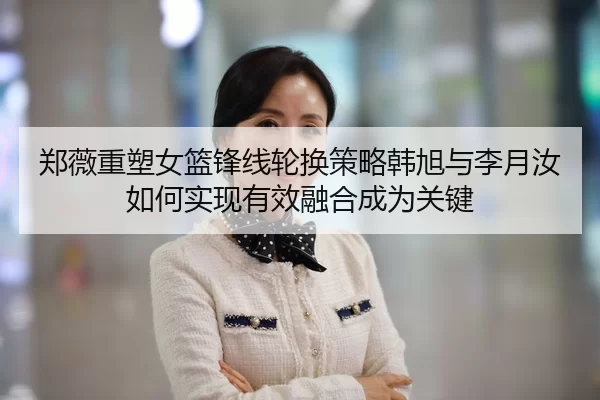 郑薇重塑女篮锋线轮换策略韩旭与李月汝如何实现有效融合成为关键 - huatihui