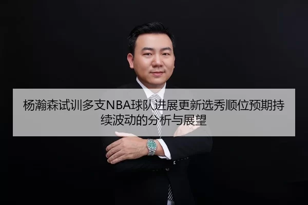 杨瀚森试训多支NBA球队进展更新选秀顺位预期持续波动的分析与展望 | huatihui