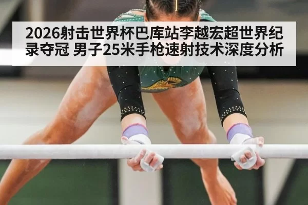 2026射击世界杯巴库站李越宏超世界纪录夺冠 男子25米手枪速射技术深度分析 | huatihui