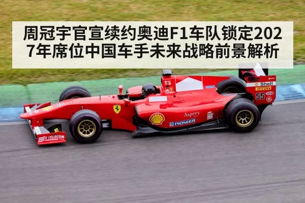 周冠宇官宣续约奥迪F1车队锁定2027年席位中国车手未来战略前景解析