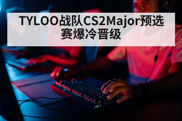 TYLOO战队CS2Major预选赛爆冷晋级