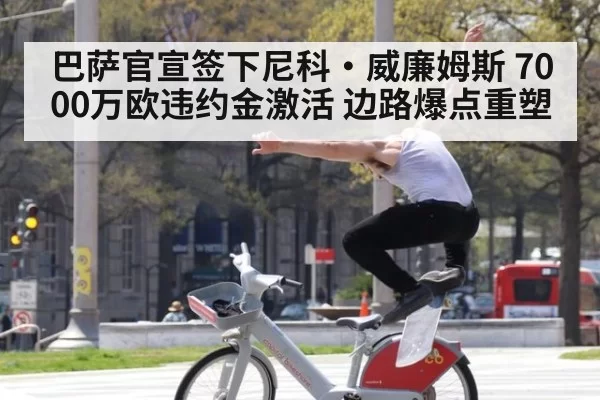 巴萨官宣签下尼科·威廉姆斯 7000万欧违约金激活 边路爆点重塑