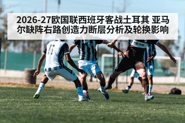 2026-27欧国联西班牙客战土耳其 亚马尔缺阵右路创造力断层分析及轮换影响