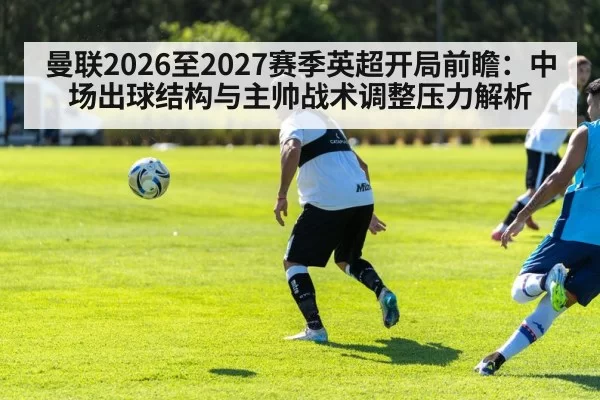 曼联2026至2027赛季英超开局前瞻：中场出球结构与主帅战术调整压力解析
